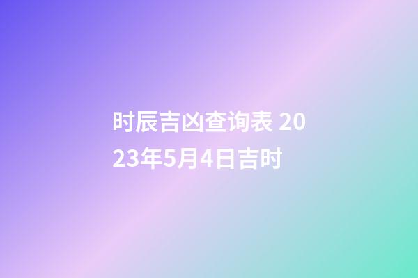 时辰吉凶查询表 2023年5月4日吉时